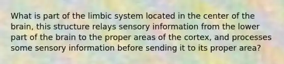 What is part of the limbic system located in the center of the brain, this structure relays sensory information from the lower part of the brain to the proper areas of the cortex, and processes some sensory information before sending it to its proper area?