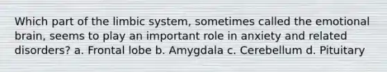 Which part of the limbic system, sometimes called the emotional brain, seems to play an important role in anxiety and related disorders? a. Frontal lobe b. Amygdala c. Cerebellum d. Pituitary