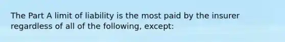 The Part A limit of liability is the most paid by the insurer regardless of all of the following, except: