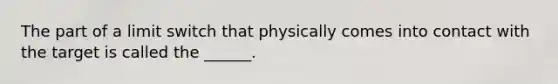 The part of a limit switch that physically comes into contact with the target is called the ______.