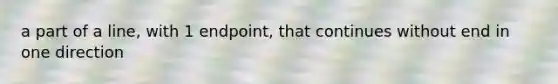 a part of a line, with 1 endpoint, that continues without end in one direction