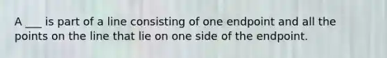 A ___ is part of a line consisting of one endpoint and all the points on the line that lie on one side of the endpoint.