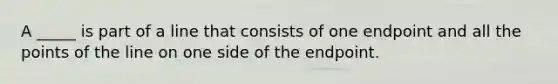 A _____ is part of a line that consists of one endpoint and all the points of the line on one side of the endpoint.