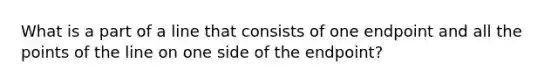 What is a part of a line that consists of one endpoint and all the points of the line on one side of the endpoint?