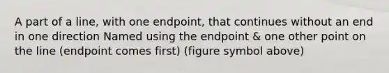 A part of a line, with one endpoint, that continues without an end in one direction Named using the endpoint & one other point on the line (endpoint comes first) (figure symbol above)