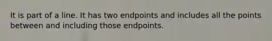 It is part of a line. It has two endpoints and includes all the points between and including those endpoints.