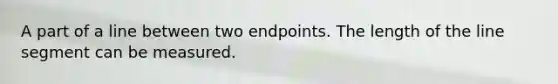 A part of a line between two endpoints. The length of the <a href='https://www.questionai.com/knowledge/kVbf0hn6a3-line-segment' class='anchor-knowledge'>line segment</a> can be measured.