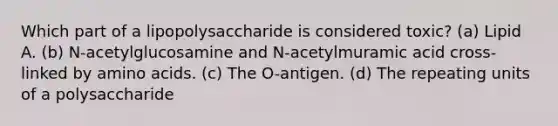 Which part of a lipopolysaccharide is considered toxic? (a) Lipid A. (b) N-acetylglucosamine and N-acetylmuramic acid cross-linked by amino acids. (c) The O-antigen. (d) The repeating units of a polysaccharide