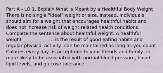 Part A - LO 1, Explain What Is Meant by a Healthful Body Weight There is no single "ideal" weight or size. Instead, individuals should aim for a weight that encourages healthful habits and does not increase risk of weight-related health conditions. Complete the sentence about healthful weight. A healthful weight ____________. -is the result of good eating habits and regular physical activity -can be maintained as long as you count Calories every day -is acceptable to your friends and family -is more likely to be associated with normal blood pressure, blood lipid levels, and glucose tolerance