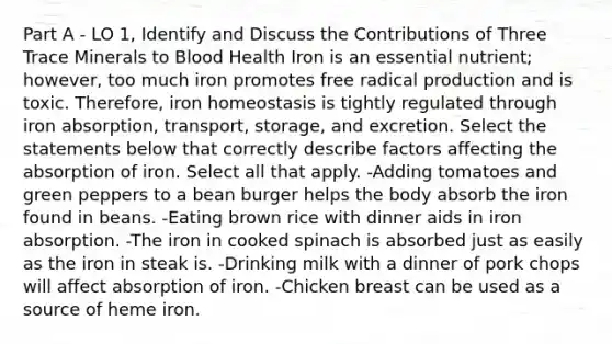 Part A - LO 1, Identify and Discuss the Contributions of Three Trace Minerals to Blood Health Iron is an essential nutrient; however, too much iron promotes free radical production and is toxic. Therefore, iron homeostasis is tightly regulated through iron absorption, transport, storage, and excretion. Select the statements below that correctly describe factors affecting the absorption of iron. Select all that apply. -Adding tomatoes and green peppers to a bean burger helps the body absorb the iron found in beans. -Eating brown rice with dinner aids in iron absorption. -The iron in cooked spinach is absorbed just as easily as the iron in steak is. -Drinking milk with a dinner of pork chops will affect absorption of iron. -Chicken breast can be used as a source of heme iron.