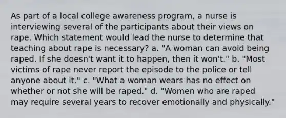 As part of a local college awareness program, a nurse is interviewing several of the participants about their views on rape. Which statement would lead the nurse to determine that teaching about rape is necessary? a. "A woman can avoid being raped. If she doesn't want it to happen, then it won't." b. "Most victims of rape never report the episode to the police or tell anyone about it." c. "What a woman wears has no effect on whether or not she will be raped." d. "Women who are raped may require several years to recover emotionally and physically."