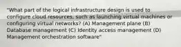 "What part of the logical infrastructure design is used to configure cloud resources, such as launching virtual machines or configuring virtual networks? (A) Management plane (B) Database management (C) Identity access management (D) Management orchestration software"