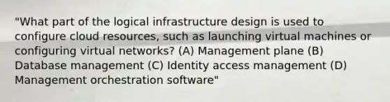 "What part of the logical infrastructure design is used to configure cloud resources, such as launching virtual machines or configuring virtual networks? (A) Management plane (B) Database management (C) Identity access management (D) Management orchestration software"