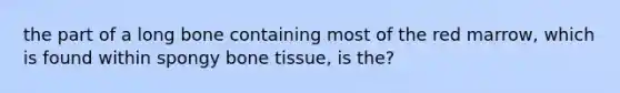 the part of a long bone containing most of the red marrow, which is found within spongy bone tissue, is the?