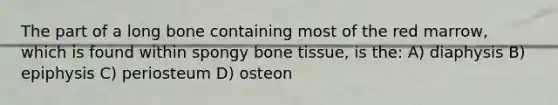 The part of a long bone containing most of the red marrow, which is found within spongy bone tissue, is the: A) diaphysis B) epiphysis C) periosteum D) osteon