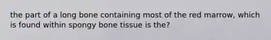 the part of a long bone containing most of the red marrow, which is found within spongy bone tissue is the?