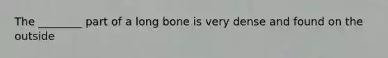 The ________ part of a long bone is very dense and found on the outside