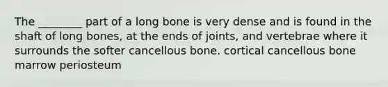 The ________ part of a long bone is very dense and is found in the shaft of long bones, at the ends of joints, and vertebrae where it surrounds the softer cancellous bone. cortical cancellous bone marrow periosteum