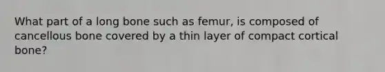 What part of a long bone such as femur, is composed of cancellous bone covered by a thin layer of compact cortical bone?