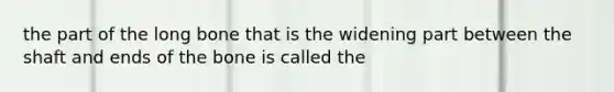 the part of the long bone that is the widening part between the shaft and ends of the bone is called the