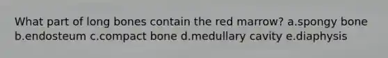 What part of long bones contain the red marrow? a.​spongy bone b.​endosteum c.​compact bone d.​medullary cavity e.​diaphysis
