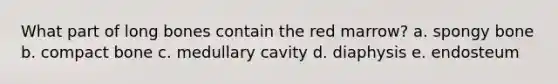 What part of long bones contain the red marrow? a. spongy bone b. compact bone c. medullary cavity d. diaphysis e. endosteum