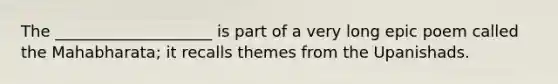 The ____________________ is part of a very long epic poem called the Mahabharata; it recalls themes from the Upanishads.