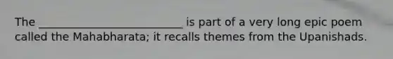 The __________________________ is part of a very long epic poem called the Mahabharata; it recalls themes from the Upanishads.