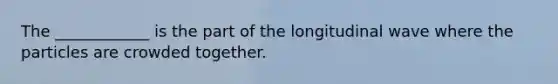 The ____________ is the part of the longitudinal wave where the particles are crowded together.