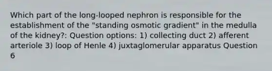 Which part of the long-looped nephron is responsible for the establishment of the "standing osmotic gradient" in the medulla of the kidney?: Question options: 1) collecting duct 2) afferent arteriole 3) loop of Henle 4) juxtaglomerular apparatus Question 6