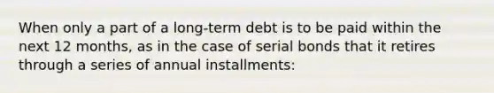 When only a part of a long-term debt is to be paid within the next 12 months, as in the case of serial bonds that it retires through a series of annual installments: