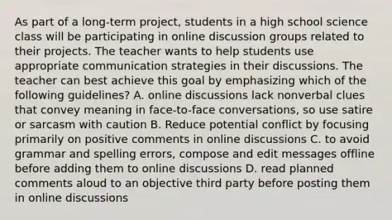 As part of a long-term project, students in a high school science class will be participating in online discussion groups related to their projects. The teacher wants to help students use appropriate communication strategies in their discussions. The teacher can best achieve this goal by emphasizing which of the following guidelines? A. online discussions lack nonverbal clues that convey meaning in face-to-face conversations, so use satire or sarcasm with caution B. Reduce potential conflict by focusing primarily on positive comments in online discussions C. to avoid grammar and spelling errors, compose and edit messages offline before adding them to online discussions D. read planned comments aloud to an objective third party before posting them in online discussions