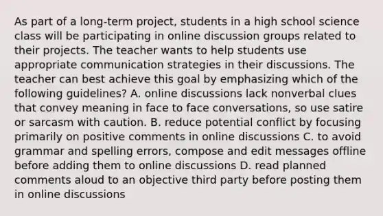 As part of a long-term project, students in a high school science class will be participating in online discussion groups related to their projects. The teacher wants to help students use appropriate communication strategies in their discussions. The teacher can best achieve this goal by emphasizing which of the following guidelines? A. online discussions lack nonverbal clues that convey meaning in face to face conversations, so use satire or sarcasm with caution. B. reduce potential conflict by focusing primarily on positive comments in online discussions C. to avoid grammar and spelling errors, compose and edit messages offline before adding them to online discussions D. read planned comments aloud to an objective third party before posting them in online discussions