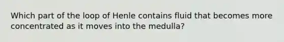 Which part of the loop of Henle contains fluid that becomes more concentrated as it moves into the medulla?