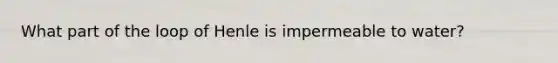 What part of the loop of Henle is impermeable to water?