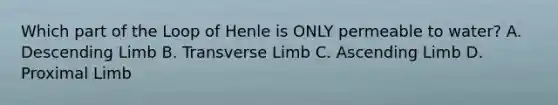 Which part of the Loop of Henle is ONLY permeable to water? A. Descending Limb B. Transverse Limb C. Ascending Limb D. Proximal Limb