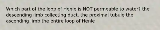 Which part of the loop of Henle is NOT permeable to water? the descending limb collecting duct. the proximal tubule the ascending limb the entire loop of Henle