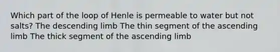 Which part of the loop of Henle is permeable to water but not salts? The descending limb The thin segment of the ascending limb The thick segment of the ascending limb