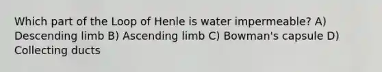 Which part of the Loop of Henle is water impermeable? A) Descending limb B) Ascending limb C) Bowman's capsule D) Collecting ducts