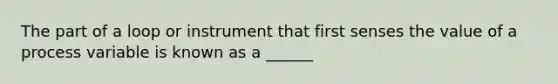 The part of a loop or instrument that first senses the value of a process variable is known as a ______