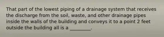 That part of the lowest piping of a drainage system that receives the discharge from the soil, waste, and other drainage pipes inside the walls of the building and conveys it to a point 2 feet outside the building all is a _________.