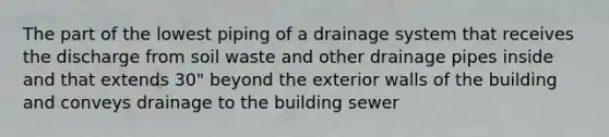 The part of the lowest piping of a drainage system that receives the discharge from soil waste and other drainage pipes inside and that extends 30" beyond the exterior walls of the building and conveys drainage to the building sewer