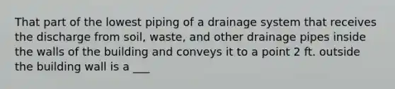 That part of the lowest piping of a drainage system that receives the discharge from soil, waste, and other drainage pipes inside the walls of the building and conveys it to a point 2 ft. outside the building wall is a ___