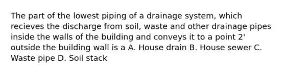 The part of the lowest piping of a drainage system, which recieves the discharge from soil, waste and other drainage pipes inside the walls of the building and conveys it to a point 2' outside the building wall is a A. House drain B. House sewer C. Waste pipe D. Soil stack