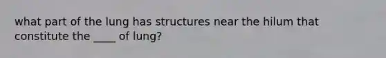 what part of the lung has structures near the hilum that constitute the ____ of lung?