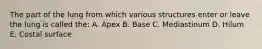 The part of the lung from which various structures enter or leave the lung is called the: A. Apex B. Base C. Mediastinum D. Hilum E. Costal surface