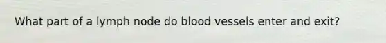 What part of a lymph node do <a href='https://www.questionai.com/knowledge/kZJ3mNKN7P-blood-vessels' class='anchor-knowledge'>blood vessels</a> enter and exit?