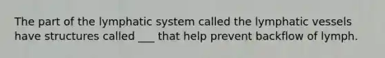 The part of the lymphatic system called the lymphatic vessels have structures called ___ that help prevent backflow of lymph.