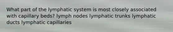 What part of the lymphatic system is most closely associated with capillary beds? lymph nodes lymphatic trunks lymphatic ducts lymphatic capillaries