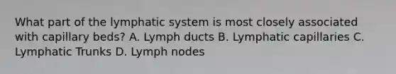 What part of the lymphatic system is most closely associated with capillary beds? A. Lymph ducts B. Lymphatic capillaries C. Lymphatic Trunks D. Lymph nodes